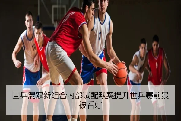 国乒混双新组合内部试配默契提升世乒赛前景被看好